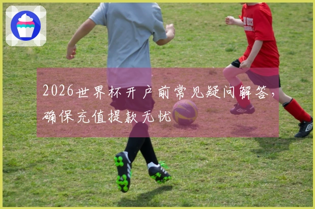 2026世界杯开户前常见疑问解答，确保充值提款无忧
